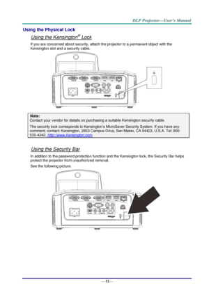 Page 60— 52— 
Using the Physical Lock 
Using the Kensington® Lock 
If you are concerned about security, attach the projector to a permanent object with the 
Kensington slot and a security cable.  
 
Note: 
Contact your vendor for details on purchasing a suitable Kensington security cable.  
The security lock corresponds to Kensington’s MicroSaver Security System. If you have any 
comment, contact: Kensington, 2853 Campus Drive, San Mateo, CA 94403, U.S.A. Tel: 800-
535-4242, http://www.Kensington.com. 
 
Using...