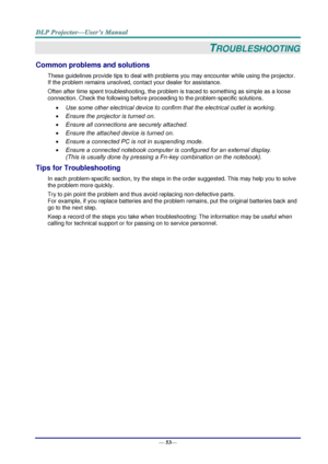 Page 61— 53— 
TROUBLESHOOTING 
Common problems and solutions 
These guidelines provide tips to deal with problems you may encounter while using the projector. 
If the problem remains unsolved, contact your dealer for assistance. 
Often after time spent troubleshooting, the problem is traced to something as simple as a loose 
connection. Check the following before proceeding to the problem-specific solutions. 
 Use some other electrical device to confirm that the electrical outlet is working. 
 Ensure the...