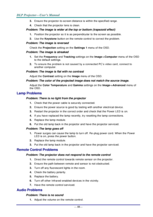 Page 63— 55— 
3. Ensure the projector-to-screen distance is within the specified range. 
4. Check that the projector lens is clean. 
Problem: The image is wider at the top or bottom (trapezoid effect)  
1. Position the projector so it is as perpendicular to the screen as possible.  
2. Use the Keystone button on the remote control to correct the problem. 
Problem: The image is reversed  
Check the Projection setting on the Settings 1 menu of the OSD. 
Problem: The image is streaked  
1. Set the Frequency and...