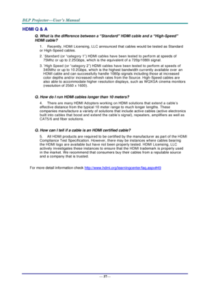 Page 65— 57— 
HDMI Q & A 
Q. What is the difference between a “Standard” HDMI cable and a “High-Speed” 
HDMI cable? 
1. Recently, HDMI Licensing, LLC announced that cables would be tested as Standard 
or High-Speed cables.  
2. ˙Standard (or “category 1”) HDMI cables have been tested to perform at speeds of 
75Mhz or up to 2.25Gbps, which is the equivalent of a 720p/1080i signal.  
3. ˙High Speed (or “category 2”) HDMI cables have been tested to perform at speeds of 
340Mhz or up to 10.2Gbps, which is the...
