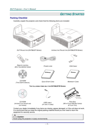 Page 9— 1— 
GETTING STARTED 
Packing Checklist 
Carefully unpack the projector and check that the following items are included:  
  
DLP PROJECTOR (DH758UST SERIES) INTERACTIVE PROJECTOR (DH758USTIR SERIES) 
 
   
REMOTE CONTROL  
(WITH TWO AAA BATTERIES) POWER CORD VGA CABLE 
 
   
CD-ROM  
(THIS USER’S MANUAL) QUICK START CARD WARRANTY CARD 
THE FOLLOWING ITEMS ONLY FOR DH758USTIR SERIES 
   
CD-ROM 
(INTERACTIVE DRIVER AND 
SOFTWARE) 
USB CABLE 
 (A-TAPE TO MINI) 
PENS BOX 
(WITH FOUR AAA BATTERIES  
& FOUR...