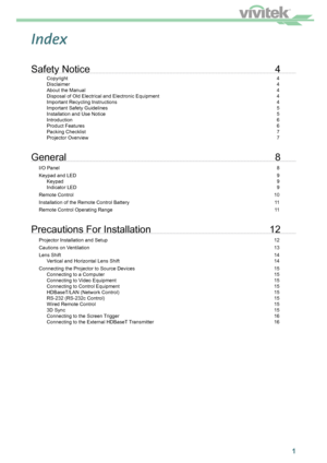 Page 21
Index
Safety Notice 4
Copyright   4
Disclaimer   4
About the Manual   4
Disposal of Old Electrical and Electronic Equipment   4
Important Recycling Instructions   4
Important Safety Guidelines   5
Installation and Use Notice   5
Introduction 6
Product Features   6
Packing Checklist   7
Projector Overview  7
General 8
I/O Panel  8
Keypad and LED  9
Keypad   9
Indicator LED  9
Remote Control  10
Installation of the Remote Control Battery  11
Remote Control Operating Range  11
Precautions For Installation...