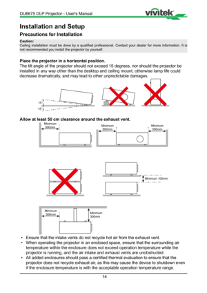 Page 1414
Installation and Setup
Precautions for Installation
Place the projector in a horizontal position.
The tilt angle of the projector should not exceed 15 degrees, nor should\
 the projector be 
installed in any way other than the desktop and ceiling mount, otherwise\
 lamp life could 
decrease dramatically, and may lead to other unpredictable damages.
15
15
Allow at least 50 cm clearance around the exhaust vent.
Minimum500mm Minimum
500mm
Minimum 100mm
Minimum500mmMinimum
300mm
Minimum
500mm
•  Ensure...