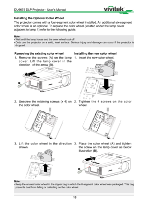 Page 1818
Installing the Optional Color Wheel
The projector comes with a four-segment color wheel installed. An additional six-segment 
color wheel is an optional. To replace the color wheel (located under the lamp cover 
adjacent to lamp 1) refer to the following guide.
Note:
• Wait until the lamp house and the color wheel cool off
•  Only use the projector on a solid, level surface. Serious injury and dam\
age can occur if the projector is 
dropped.
Removing the existing color wheel
1.  Remove the screws (A)...