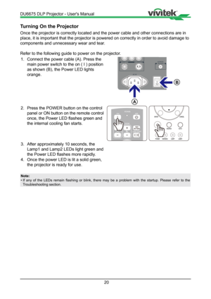 Page 2020
Turning On the Projector
Once the projector is correctly located and the power cable and other co\
nnections are in 
place, it is important that the projector is powered on correctly in ord\
er to avoid damage to 
components and unnecessary wear and tear. 
Refer to the following guide to power on the projector.1.  Connect the power cable (A). Press the  
  main power switch to the on ( I ) position  
  as shown (B), the Power LED lights    
 orange.

A

B
2.  Press the POWER button on the control...