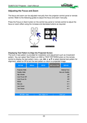 Page 2323
Adjusting the Focus and Zoom
The focus and zoom can be adjusted manually from the projector control p\
anel or remote 
control. Refer to the following guides to adjust the focus and zoom manu\
ally.
Press the Focus or Zoom button on the control key panel or remote contro\
l to adjust the 
focus or zoom effect using the increase and decrease buttons as required.

Control PanelRemote Control
Displaying Test Pattern to Align the Projected Screen
The built-in test pattern is provided for installation and...