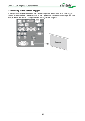 Page 2626
Connecting to the Screen Trigger
If your projection system includes the Electric projection screen and ot\
her 12V trigger 
device, you can connect these devices to the Trigger and configure the settings on OSD. 
The projector will output 12V signal when turning on the projector.
Screen
DU6675 DLP Projector - User's Manual   