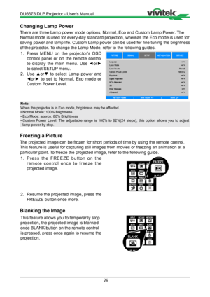 Page 2929
Changing Lamp Power
There are three Lamp power mode options, Normal, Eco and Custom Lamp Pow\
er. The 
Normal mode is used for every-day standard projection, whereas the Eco m\
ode is used for 
saving power and lamp life. Custom Lamp power can be used for fine tuning the brightness 
of the projector. To change the Lamp Mode, refer to the following guides.1.  Press MENU on the projector's OSD 
control panel or on the remote control 
to  display  the  main  menu.  Use  ◄or► 
to select SETUP menu.
2....