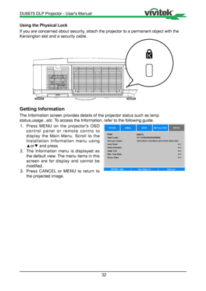 Page 3232
Using the Physical Lock
If you are concerned about security, attach the projector to a permanent object with the 
Kensington slot and a security cable.
Getting Information
The Information screen provides details of the projector status such as \
lamp 
status,usage...etc. To access the Information, refer to the following guide.1.  Press MENU on the projector's OSD 
control panel or remote contro to 
display the Main Menu. Scroll to the 
Installation Information menu using 
▲or▼ and press.
2.  The...