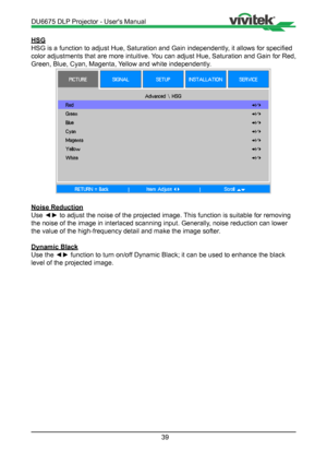 Page 3939
HSG
HSG is a function to adjust Hue, Saturation and Gain independently, it allows for specified 
color adjustments that are more intuitive. You can adjust Hue, Saturation and Gain for Red, 
Green, Blue, Cyan, Magenta, Yellow and white independently.
Noise Reduction
Use ◄► to adjust the noise of the projected image. This function is suitable for removing 
the noise of the image in interlaced scanning input. Generally, noise reduction can lower 
the value of the high-frequency detail and make the image...