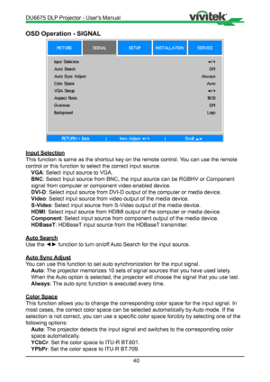 Page 4040
OSD Operation - SIGNAL
Input Selection
This function is same as the shortcut key on the remote control. You can use the remote 
control or this function to select the correct input source. VGA : Select input source to VGA.
BNC : Select Input source from BNC, the input source can be RGBHV or Compone\
nt 
signal from computer or component video enabled device.
DVI-D : Select input source from DVI-D output of the computer or media device.\
Video : Select input source from video output of the media...