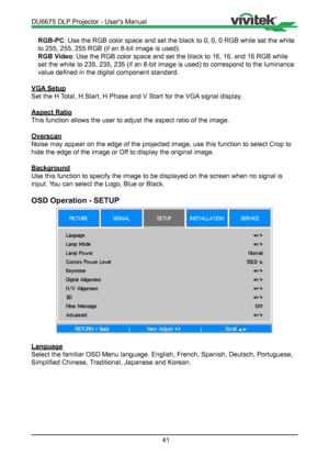Page 4141
RGB-PC: Use the RGB color space and set the black to 0, 0, 0 RGB while set the\
 white 
to 255, 255, 255 RGB (if an 8-bit image is used).
RGB Video : Use the RGB color space and set the black to 16, 16, and 16 RGB while \
set the white to 235, 235, 235 (if an 8-bit image is used) to correspo\
nd to the luminance 
value defined in the digital component standard.
VGA Setup
Set the H Total, H Start, H Phase and V Start for the VGA signal display.
Aspect Ratio
This function allows the user to adjust the...