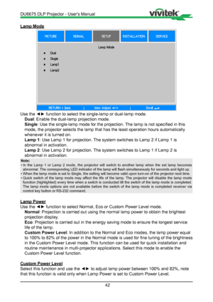 Page 4242
Lamp Mode
Use the ◄► function to select the single-lamp or dual-lamp mode.Dual : Enable the dual-lamp projection mode.
Single : Use the single-lamp mode for the projection. The lamp is not specified in this 
mode, the projector selects the lamp that has the least operation hours \
automatically 
whenever it is turned on.
Lamp 1 : Use Lamp 1 for projection. The system switches to Lamp 2 if Lamp 1 is 
abnormal in activation.
Lamp 2 : Use Lamp 2 for projection. The system switches to Lamp 1 if Lamp 2 is...