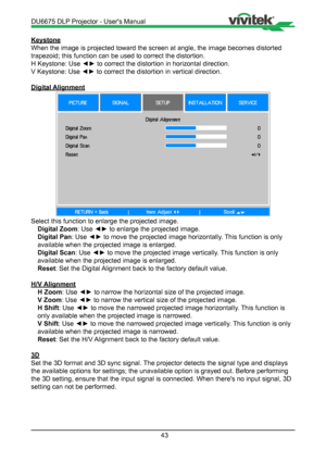 Page 4343
Keystone
When the image is projected toward the screen at angle, the image become\
s distorted 
trapezoid; this function can be used to correct the distortion.
H Keystone: Use ◄► to correct the distortion in horizontal direction.
V Keystone: Use ◄► to correct the distortion in vertical direction.
Digital Alignment
Select this function to enlarge the projected image.Digital Zoom : Use ◄► to enlarge the projected image.
Digital Pan : Use ◄► to move the projected image horizontally. This function is only...