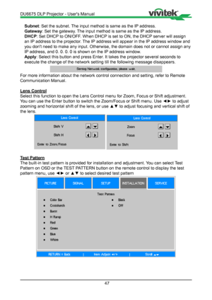 Page 4747
Subnet: Set the subnet. The input method is same as the IP address.
Gateway : Set the gateway. The input method is same as the IP address.
DHCP : Set DHCP to ON/OFF. When DHCP is set to ON, the DHCP server will assign 
an IP address to the projector. The IP address will appear in the IP address window and 
you don't need to make any input. Otherwise, the domain does not or cann\
ot assign any 
IP address, and 0. 0. 0. 0 is shown on the IP address window.
Apply : Select this button and press Enter....