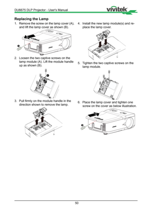 Page 5050
Replacing the Lamp
1. Remove the screw on the lamp cover (A), 
and lift the lamp cover as shown (B).
B
A
2.  Loosen the two captive screws on the 
lamp module (A). Lift the module handle 
up as shown (B).
A
B
3.  Pull firmly on the module handle in the 
direction shown to remove the lamp.
!
4.  Install the new lamp module(s) and re-
place the lamp cover.
!
5.  Tighten the two captive screws on the 
lamp module.
6.  Place the lamp cover and tighten one 
screw on the cover as below illustration.
A
B...