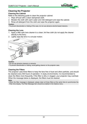 Page 5151
Cleaning the Projector
Cleaning the Cabinet
Refer to the following guide to clean the projector cabinet.1.  Wipe off dust with a clean dampened cloth.
2.  Moisten the cloth with warm water and mild detergent and wipe the cabine\
t.
3.  Rinse all detergent from the cloth and wipe the projector again.
Caution :
•  To prevent discoloration or fading of the case, do not use abrasive alcoh\
ol-based cleaners.
Cleaning the Lens
1.  Apply a little optic lens cleaner to a clean, lint free cloth (do not a\...