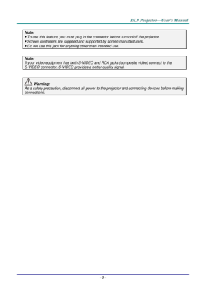 Page 14– 5 – 
Note: 
 To use this feature, you must plug in the connector before turn on/off the projector. 
 Screen controllers are supplied and supported by screen manufacturers. 
 Do not use this jack for anything other than intended use. 
 
Note: 
If your video equipment has both S-VIDEO and RCA jacks (composite video) connect to the  
S-VIDEO connector. S-VIDEO provides a better quality signal. 
 
 Warning: 
As a safety precaution, disconnect all power to the projector and connecting devices before...