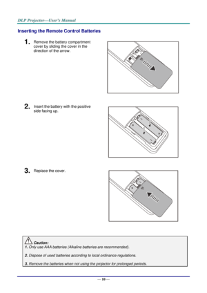 Page 19— 10 — 
Inserting the Remote Control Batteries 
1.  Remove the battery compartment 
cover by sliding the cover in the 
direction of the arrow. 
 
2.  Insert the battery with the positive 
side facing up. 
 
3.  Replace the cover. 
 
 
 Caution: 
1. Only use AAA batteries (Alkaline batteries are recommended). 
 
2. Dispose of used batteries according to local ordinance regulations.  
 
3. Remove the batteries when not using the projector for prolonged periods.      