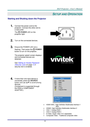 Page 20– 11 – 
SETUP AND OPERATION 
Starting and Shutting down the Projector 
 
1.  Connect the power cord to the 
projector. Connect the other end to 
a wall outlet. 
The  POWER LED on the 
projector light. 
 
2.  Turn on the connected devices. 
3.  Ensure the POWER LED not a 
flashing. Then press the  POWER 
button to turn on the projector.  
 
The projector splash screen displays 
and connected devices are 
detected. 
 
See Setting an Access Password 
(Security Lock) on page 13 if 
security lock is enabled....