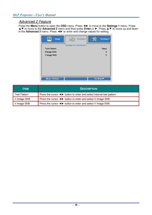 Page 39— 30 — 
Advanced 2 Feature 
Press the Menu button to open the OSD menu. Press ◄► to move to the Settings 1 menu. Press 
▲▼ to move to the Advanced 2 menu and then press Enter or ►. Press ▲▼ to move up and down 
in the Advanced 2 menu. Press ◄► to enter and change values for setting. 
 
ITEM DESCRIPTION 
Test Pattern Press the cursor ◄► button to enter and select internal test patternK 
H Image Shift Press the cursor ◄► button to enter and select H Image ShiftK 
V Image Shift Press the cursor ◄► button to...