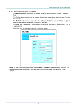 Page 50– 41 – 
4. For Sending alert mail, input the following: 
SMTP field is the mail server for sending out email (SMTP protocol). This is a required 
field. 
To field is the recipient’s email address (for example, the projector administrator). This is a 
required field.  
Cc field sends a carbon copy of the alert to the specified email address. This is an optional 
field (for example, the projector administrator’s assistant).  
From field is the sender’s email address (for example, the projector...