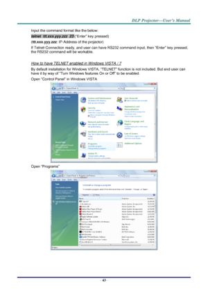 Page 52– 43 – 
Input the command format like the below: 
telnet  ttt.xxx.yyy.zzz  23 (“Enter” key pressed) 
(ttt.xxx.yyy.zzz: IP-Address of the projector) 
If Telnet-Connection ready, and user can have RS232 command input, then “Enter” key pressed, 
the RS232 command will be workable. 
 
How to have TELNET enabled in Windows VISTA / 7 
By default installation for Windows VISTA, “TELNET” function is not included. But end-user can 
have it by way of “Turn Windows features On or Off” to be enabled. 
Open “Control...