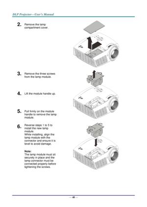 Page 57— 48 — 
2.  Remove the lamp 
compartment cover. 
 
3.  Remove the three screws 
from the lamp module. 
 
4.  Lift the module handle up. 
5.  Pull firmly on the module 
handle to remove the lamp 
module. 
6.  Reverse steps 1 to 5 to 
install the new lamp 
module.  
While installing, align the 
lamp module with the 
connector and ensure it is 
level to avoid damage. 
Note:  
The lamp module must sit 
securely in place and the 
lamp connector must be 
connected properly before 
tightening the screws....