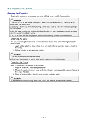 Page 59— 50 — 
Cleaning the Projector 
Cleaning the projector to remove dust and grime will help ensure trouble-free operation.  
 Warning: 
1. Be sure to turn off and unplug the projector about one hour before cleaning. Failure to do so 
could result in a severe burn. 
2. Use only a dampened cloth when cleaning. Do not allow water to enter the ventilation openings 
on the projector.  
3. If a little water gets into the projector interior while cleaning, leave unplugged in a well-ventilated 
room for several...