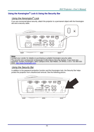 Page 60– 51 – 
Using the Kensington® Lock & Using the Security Bar 
 
Using the Kensington® Lock 
If you are concerned about security, attach the projector to a permanent object with the Kensington 
slot and a security cable.  
 
Note: 
Contact your vendor for details on purchasing a suitable Kensington security cable.  
The security lock corresponds to Kensington’s MicroSaver Security System. If you have any 
comment, contact: Kensington, 2853 Campus Drive, San Mateo, CA 94403, U.S.A. Tel: 800-535-
4242,...