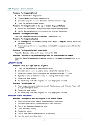 Page 63— 54 — 
Problem: The image is blurred  
1. Adjust the Focus on the projector. 
2. Press the Auto button on the remote control. 
3. Ensure the projector-to-screen distance is within the specified range. 
4. Check that the projector lens is clean. 
Problem: The image is wider at the top or bottom (trapezoid effect)  
1. Position the projector so it is as perpendicular to the screen as possible.  
2. Use the Keystone button on the remote control to correct the problem. 
Problem: The image is reversed...