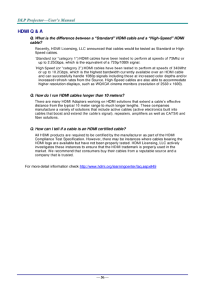 Page 65— 56 — 
HDMI Q & A 
Q. What is the difference between a “Standard” HDMI cable and a “High-Speed” HDMI 
cable? 
Recently, HDMI Licensing, LLC announced that cables would be tested as Standard or High-
Speed cables.  
˙Standard (or “category 1”) HDMI cables have been tested to perform at speeds of 75Mhz or 
up to 2.25Gbps, which is the equivalent of a 720p/1080i signal.  
˙High Speed (or “category 2”) HDMI cables have been tested to perform at speeds of 340Mhz 
or up to 10.2Gbps, which is the highest...