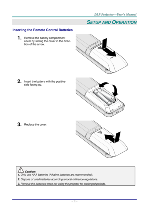 Page 20 
– 11 – 
SETUP AND OPERATION 
Inserting the Remote Control Batteries 
1.  Remove the battery compartment 
cover by sliding the cover in the direc-
tion of the arrow. 
 
2.  Insert the battery with the positive 
side facing up. 
 
3.  Replace the cover. 
 
 
 Caution: 
1. Only use AAA batteries (Alkaline batteries are recommended). 
2. Dispose of used batteries according to local ordinance regulations. 
3. Remove the batteries when not using the projector for prolonged periods.      