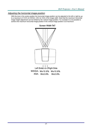 Page 26 
– 17 – 
Adjusting the horizontal image position 
With the lens in the center position the horizontal image position can be adjusted to the left or right by up 
to a maximum of 10.9% for WXGA, 3.8% for XGA of the image width. Note that the maximum horizontal 
image height adjustment can be limited by the vertical image position. For example it is not possible to 
achieve the maximum horizontal image position if the vertical image position is at maximum. 
   