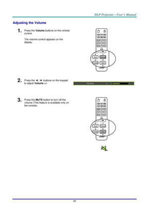 Page 28 
– 19 – 
Adjusting the Volume 
1.  Press the Volume buttons on the remote 
control. 
The volume control appears on the 
display. 
 
2.  Press the ◄ / ► buttons on the keypad 
to adjust Volume +/-. 
 
 
3.  Press the MUTE button to turn off the 
volume (This feature is available only on 
the remote). 
 
    