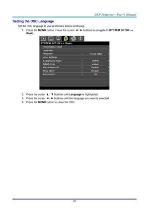 Page 30 
– 21 – 
Setting the OSD Language 
Set the OSD language to your preference before continuing. 
1. Press the MENU button. Press the cursor ◄ / ► buttons to navigate to SYSTEM SETUP >> 
Basic. 
 
2. Press the cursor ▲ / ▼ buttons until Language is highlighted. 
3. Press the cursor ◄ / ► buttons until the language you want is selected. 
4. Press the MENU button to close the OSD.  