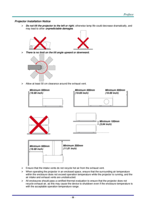 Page 4 
– iii – 
Projector Installation Notice 
 Do not tilt the projector to the left or right, otherwise lamp life could decrease dramatically, and 
may lead to other unpredictable damages. 
                                     
 There is no limit on the tilt angle upward or downward. 
    
 Allow at least 50 cm clearance around the exhaust vent. 
 
   
   
 
 Ensure that the intake vents do not recycle hot air from the exhaust vent. 
 When operating the projector in an enclosed space, ensure that the...