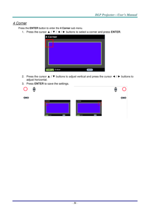 Page 40 
– 31 – 
4 Corner 
Press the ENTER button to enter the 4 Corner sub menu. 
1. Press the cursor ▲ / ▼ / ◄ / ► buttons to select a corner and press ENTER. 
 
2. Press the cursor ▲ / ▼ buttons to adjust vertical and press the cursor ◄ / ► buttons to 
adjust horizontal. 
3. Press ENTER to save the settings. 
    