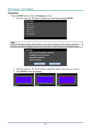 Page 41— 32 — 
Pincushion 
Press the ENTER button to enter the Pincushion sub menu. 
1. Press the cursor ▲ / ▼ buttons to select one or both side and press ENTER. 
 
Note: 
Only one Pincushion setting will be stored so if you want to change from the previous direction to 
the other, the notice message will pop-up to remind you to reset the previous Pincushion setting. 
 
2. Press the cursor ▲ / ▼ / ◄ / ► buttons to adjust the desired side convex or concave. 
3. Press ENTER to save the settings. 
      