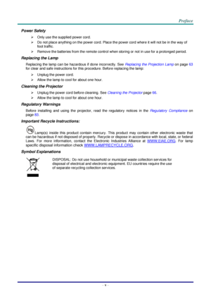 Page 6 
– v – 
Power Safety 
 Only use the supplied power cord. 
 Do not place anything on the power cord. Place the power cord where it will not be in the way of 
foot traffic. 
 Remove the batteries from the remote control when storing or not in use for a prolonged period. 
Replacing the Lamp 
Replacing the lamp can be hazardous if done incorrectly. See Replacing the Projection Lamp on page 63 
for clear and safe instructions for this procedure. Before replacing the lamp: 
 Unplug the power cord. 
...