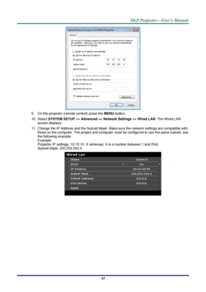 Page 52 
– 43 – 
 
9. On the projector (remote control) press the MENU button. 
10. Select SYSTEM SETUP >> Advanced >> Network Settings >> Wired LAN. The Wired LAN 
screen displays. 
11. Change the IP Address and the Subnet Mask. Make sure the network settings are compatible with 
those on the computer. The project and computer must be configured to use the same subnet, see 
the following example. 
Example: 
Projector IP settings: 10.10.10. X (whereas, X is a number between 1 and 254).  
Subnet Mask:...