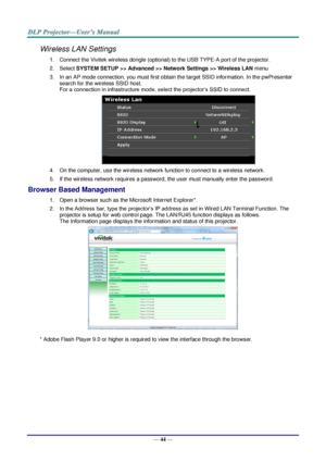 Page 53— 44 — 
Wireless LAN Settings 
1. Connect the Vivitek wireless dongle (optional) to the USB TYPE-A port of the projector. 
2. Select SYSTEM SETUP >> Advanced >> Network Settings >> Wireless LAN menu 
3. In an AP mode connection, you must first obtain the target SSID information. In the pwPresenter 
search for the wireless SSID host. 
For a connection in infrastructure mode, select the projector’s SSID to connect. 
 
4. On the computer, use the wireless network function to connect to a wireless network....