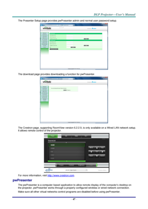 Page 56 
– 47 – 
The Presenter Setup page provides pwPresenter admin and normal user password setup. 
 
The download page provides downloading a function for pwPresenter. 
 
The Crestron page, supporting RoomView version 6.2.2.9, is only available on a Wired LAN network setup. 
It allows remote control of the projector. 
 
For more information, visit http://www.crestron.com. 
pwPresenter 
The pwPresenter is a computer-based application to allow remote display of the computer’s desktop on 
the projector....