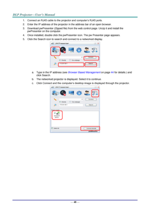 Page 57— 48 — 
1. Connect an RJ45 cable to the projector and computer’s RJ45 ports. 
2. Enter the IP address of the projector in the address bar of an open browser. 
3. Download pwPresenter (Zipped file) from the web control page. Unzip it and install the 
pwPresenter on the computer.  
4. Once installed, double click the pwPresenter icon. The pw Presenter page appears. 
5. Click the Search icon to search and connect to a networked display. 
 
a. Type in the IP address (see Browser Based Management on page 44...