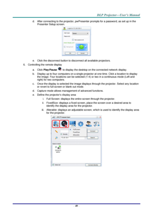 Page 58 
– 49 – 
d. After connecting to the projector, pwPresenter prompts for a password, as set up in the 
Presenter Setup screen. 
 
e. Click the disconnect button to disconnect all available projectors. 
6. Controlling the remote display 
a. Click Play/Pause  to display the desktop on the connected network display. 
b. Display up to four computers on a single projector at one time. Click a location to display 
the image. Four locations can be selected (1-4) or two in a continuous mode (Left and 
right) for...