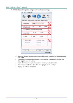 Page 59— 50 — 
7. Click the Basic Setting tab to configure pwPresenter basic settings. 
 
a. Select the interface language: click the drop-down menu and select the desired language. 
Click Apply. 
b. Change the size of the FixedSize frame in capture mode. Enter the size in pixels units. 
Click Apply to save the settings. 
c. Enable the mirror driver upon startup (driver must be previously installed).  
d. Allow message notification. Click Yes, then Apply to save the settings. 
e. Displays the software...