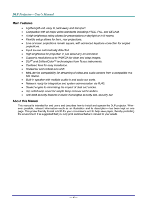 Page 7— vi — 
Main Features 
 Lightweight unit, easy to pack away and transport. 
 Compatible with all major video standards including NTSC, PAL, and SECAM. 
 A high brightness rating allows for presentations in daylight or in lit rooms. 
 Flexible setup allows for front, rear projections. 
 Line-of-vision projections remain square, with advanced keystone correction for angled 
projections. 
 Input source automatically detected. 
 High brightness for projection in just about any environment. 
 Supports...