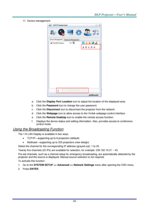 Page 62 
– 53 – 
11. Device management. 
 
a. Click the Display Port Location icon to adjust the location of the displayed area. 
b. Click the Password icon to change the user password. 
c. Click the Disconnect icon to disconnect the projector from the network. 
d. Click the Webpage icon to allow access to the Vivitek webpage control interface. 
e. Click the Remote Desktop icon to enable the remote access function. 
f. Displays the device status and setting information. Also, provides access to conference...