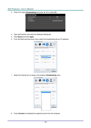 Page 63— 54 — 
3. Press ▼ to select Broadcasting and press ◄ / ► to select On. 
 
4. Open pwPresenter and select the Multicast Setting tab. 
5. Click Search and click Apply. 
6. From the Multi-cast drop-down menu select the broadcasting device (IP address).  
 
7. Select the channel as it is setup in the projector Broadcasting menu. 
 
8. Press Connect to broadcast the captured screen from the computer.  