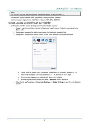 Page 64 
– 55 – 
Note: 
The function requires the pwPresenter software available on the provided CD. 
This function is only available when the Network Display source is selected. 
Minimum system requirements: Intel® Core 2 Dou, 2.4GHz CPU, 2G DDR. 
Remote Desktop Control through pwPresenter 
pwPresenter provides remote desktop control function for the projector. 
1. Setup a login account (User name and Password) in pwPresenter. Enter the user name in the 
Name field. 
2. Designate a password for read-only...